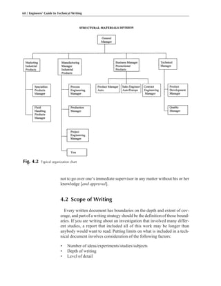 not to go over one’s immediate supervisor in any matter without his or her
knowledge [and approval].
4.2 Scope of Writing
Every written document has boundaries on the depth and extent of cov-
erage, and part of a writing strategy should be the definition of those bound-
aries. If you are writing about an investigation that involved many differ-
ent studies, a report that included all of this work may be longer than
anybody would want to read. Putting limits on what is included in a tech-
nical document involves consideration of the following factors:
• Number of ideas/experiments/studies/subjects
• Depth of writing
• Level of detail
60 / Engineers’ Guide to Technical Writing
Fig. 4.2 Typical organization chart
 