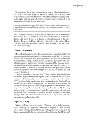 Depending on the writing situation, there may be other factors to con-
sider in determining the scope of a document. Most technical writing, how-
ever, requires a definition of scope in terms of the number of subjects, tech-
nical depth, and the level of detail. A suitable scope statement in an
introduction might be like the following:
This kind of statement may be placed in the scope or format sections of the
introduction. It is not mandatory to discuss technical details in the intro-
duction of a report if there is no benefit in telling the reader in the intro-
duction; the report itself may adequately show this to the readers. How-
ever, you must make decisions on the level of technical depth and detail,
and write accordingly.
Number of Subjects
Most jobs that require written documentation involve multiple tasks. The
tasks that need to be addressed in reports must be identified. For example,
a study of a tool failure may involve chemical analysis, surface texture
measurements, hardness measurements, and optical microscopy of a me-
tallographic cross section taken from the failed part. If the chemical analy-
sis of the failed part indicates that the tool was made from the wrong steel,
a decision needs to be made on whether the failure-analysis report should
include the tests that were performed (even if you did not identify the root
cause of the failure).
A similar situation occurs with ideas. You are writing a proposal to get
funding for a project to use coatings on shafts to improve the life of me-
chanical seals. You really want to investigate physical vapor deposition
(PVD) coatings, but it may increase your chances of getting funding if you
include electrodeposition coatings and case hardening heat treatments. If
you include them, you can show how your proposed PVD solution com-
pares with coatings that are more familiar to readers. You could also bring
up the negative environmental aspects of electroplating and salt bath heat
treatments. Thus, the number of ideas included becomes part of a writing
strategy. The same situation exists with number of experiments, or sub-
jects, designs, and even thoughts.
Depth of Writing
When a child asks his or her mother, “Mommy, where do babies come
from?” the reply can range from a biological description to “from the hos-
pital.” In the strategy phase of technical writing, you must also decide on
the desired depth of technical discussions. How technical should you get?
Writing Strategy / 61
This report describes the application of the loop abrasion test method to rank the
abrasion resistance of six different test steels. They are candidates for P35 first-
form tools.
 
