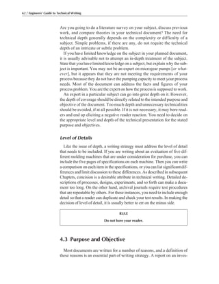 4.3 Purpose and Objective
Most documents are written for a number of reasons, and a definition of
these reasons is an essential part of writing strategy. A report on an inves-
Are you going to do a literature survey on your subject, discuss previous
work, and compare theories in your technical document? The need for
technical depth generally depends on the complexity or difficulty of a
subject. Simple problems, if there are any, do not require the technical
depth of an intricate or subtle problem.
If you have limited knowledge on the subject in your planned document,
it is usually advisable not to attempt an in-depth treatment of the subject.
State that you have limited knowledge on a subject, but explain why the sub-
ject is important. You may not be an expert on microgear pumps [or what-
ever], but it appears that they are not meeting the requirements of your
process because they do not have the pumping capacity to meet your process
needs. Most of the document can address the facts and figures of your
process problem. You are the expert on how the process is supposed to work.
An expert in a particular subject can go into great depth on it. However,
the depth of coverage should be directly related to the intended purpose and
objective of the document. Too much depth and unnecessary technicalities
should be avoided, if at all possible. If it is not necessary, it may bore read-
ers and end up eliciting a negative reader reaction. You need to decide on
the appropriate level and depth of the technical presentation for the stated
purpose and objectives.
Level of Details
Like the issue of depth, a writing strategy must address the level of detail
that needs to be included. If you are writing about an evaluation of five dif-
ferent molding machines that are under consideration for purchase, you can
include the five pages of specifications on each machine. Then you can write
a comparison on each item in the specifications, or you can list significant dif-
ferences and limit discussion to these differences. As described in subsequent
Chapters, concision is a desirable attribute in technical writing. Detailed de-
scriptions of processes, designs, experiments, and so forth can make a docu-
ment too long. On the other hand, archival journals require test procedures
that are repeatable by others. For these instances, you need to include enough
detail so that a reader can duplicate and check your test results. In making the
decision of level of detail, it is usually better to err on the minus side.
62 / Engineers’ Guide to Technical Writing
RULE
Do not bore your reader.
 