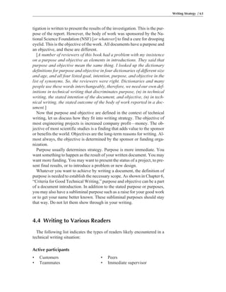 Writing Strategy / 63
tigation is written to present the results of the investigation. This is the pur-
pose of the report. However, the body of work was sponsored by the Na-
tional Science Foundation (NSF) [or whatever] to find a cure for drooping
eyelid. This is the objective of the work. All documents have a purpose and
an objective, and these are different.
[A number of reviewers of this book had a problem with my insistence
on a purpose and objective as elements in introductions. They said that
purpose and objective mean the same thing. I looked up the dictionary
definitions for purpose and objective in four dictionaries of different size
and age, and all four listed goal, intention, purpose, and objective in the
list of synonyms. So, the reviewers were right. Dictionaries and many
people use these words interchangeably, therefore, we need our own def-
initions in technical writing that discriminates purpose, (n) in technical
writing, the stated intention of the document, and objective, (n) in tech-
nical writing, the stated outcome of the body of work reported in a doc-
ument.]
Now that purpose and objective are defined in the context of technical
writing, let us discuss how they fit into writing strategy. The objective of
most engineering projects is increased company profit—money. The ob-
jective of most scientific studies is a finding that adds value to the sponsor
or benefits the world. Objectives are the long-term reasons for writing. Al-
most always, the objective is determined by the sponsor or funding orga-
nization.
Purpose usually determines strategy. Purpose is more immediate. You
want something to happen as the result of your written document. You may
want more funding. You may want to present the status of a project, to pre-
sent final results, or to introduce a problem or new design.
Whatever you want to achieve by writing a document, the definition of
purpose is needed to establish the necessary scope. As shown in Chapter 6,
“Criteria for Good Technical Writing,” purpose and objective can be a part
of a document introduction. In addition to the stated purpose or purposes,
you may also have a subliminal purpose such as a raise for your good work
or to get your name better known. These subliminal purposes should stay
that way. Do not let them show through in your writing.
4.4 Writing to Various Readers
The following list indicates the types of readers likely encountered in a
technical writing situation:
Active participants
• Customers • Peers
• Teammates • Immediate supervisor
 