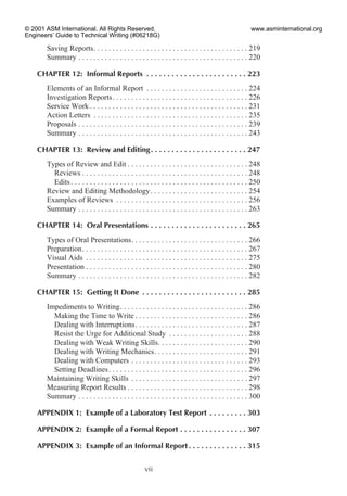Saving Reports. . . . . . . . . . . . . . . . . . . . . . . . . . . . . . . . . . . . . . . . . 219
Summary . . . . . . . . . . . . . . . . . . . . . . . . . . . . . . . . . . . . . . . . . . . . . 220
CHAPTER 12: Informal Reports . . . . . . . . . . . . . . . . . . . . . . . . 223
Elements of an Informal Report . . . . . . . . . . . . . . . . . . . . . . . . . . . 224
Investigation Reports. . . . . . . . . . . . . . . . . . . . . . . . . . . . . . . . . . . . 226
Service Work . . . . . . . . . . . . . . . . . . . . . . . . . . . . . . . . . . . . . . . . . . 231
Action Letters . . . . . . . . . . . . . . . . . . . . . . . . . . . . . . . . . . . . . . . . . 235
Proposals . . . . . . . . . . . . . . . . . . . . . . . . . . . . . . . . . . . . . . . . . . . . . 239
Summary . . . . . . . . . . . . . . . . . . . . . . . . . . . . . . . . . . . . . . . . . . . . . 243
CHAPTER 13: Review and Editing. . . . . . . . . . . . . . . . . . . . . . . 247
Types of Review and Edit . . . . . . . . . . . . . . . . . . . . . . . . . . . . . . . . 248
Reviews . . . . . . . . . . . . . . . . . . . . . . . . . . . . . . . . . . . . . . . . . . . . 248
Edits. . . . . . . . . . . . . . . . . . . . . . . . . . . . . . . . . . . . . . . . . . . . . . . 250
Review and Editing Methodology. . . . . . . . . . . . . . . . . . . . . . . . . . 254
Examples of Reviews . . . . . . . . . . . . . . . . . . . . . . . . . . . . . . . . . . . 256
Summary . . . . . . . . . . . . . . . . . . . . . . . . . . . . . . . . . . . . . . . . . . . . . 263
CHAPTER 14: Oral Presentations . . . . . . . . . . . . . . . . . . . . . . . 265
Types of Oral Presentations. . . . . . . . . . . . . . . . . . . . . . . . . . . . . . . 266
Preparation. . . . . . . . . . . . . . . . . . . . . . . . . . . . . . . . . . . . . . . . . . . . 267
Visual Aids . . . . . . . . . . . . . . . . . . . . . . . . . . . . . . . . . . . . . . . . . . . 275
Presentation . . . . . . . . . . . . . . . . . . . . . . . . . . . . . . . . . . . . . . . . . . . 280
Summary . . . . . . . . . . . . . . . . . . . . . . . . . . . . . . . . . . . . . . . . . . . . . 282
CHAPTER 15: Getting It Done . . . . . . . . . . . . . . . . . . . . . . . . . 285
Impediments to Writing. . . . . . . . . . . . . . . . . . . . . . . . . . . . . . . . . . 286
Making the Time to Write . . . . . . . . . . . . . . . . . . . . . . . . . . . . . . 286
Dealing with Interruptions. . . . . . . . . . . . . . . . . . . . . . . . . . . . . . 287
Resist the Urge for Additional Study . . . . . . . . . . . . . . . . . . . . . 288
Dealing with Weak Writing Skills. . . . . . . . . . . . . . . . . . . . . . . . 290
Dealing with Writing Mechanics. . . . . . . . . . . . . . . . . . . . . . . . . 291
Dealing with Computers . . . . . . . . . . . . . . . . . . . . . . . . . . . . . . . 293
Setting Deadlines. . . . . . . . . . . . . . . . . . . . . . . . . . . . . . . . . . . . . 296
Maintaining Writing Skills . . . . . . . . . . . . . . . . . . . . . . . . . . . . . . . 297
Measuring Report Results . . . . . . . . . . . . . . . . . . . . . . . . . . . . . . . . 298
Summary . . . . . . . . . . . . . . . . . . . . . . . . . . . . . . . . . . . . . . . . . . . . . 300
APPENDIX 1: Example of a Laboratory Test Report . . . . . . . . . 303
APPENDIX 2: Example of a Formal Report . . . . . . . . . . . . . . . . 307
APPENDIX 3: Example of an Informal Report . . . . . . . . . . . . . . 315
vii
© 2001 ASM International. All Rights Reserved.
Engineers’ Guide to Technical Writing (#06218G)
www.asminternational.org
 