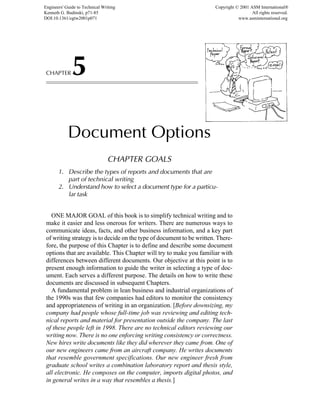CHAPTER5
Document Options
CHAPTER GOALS
1. Describe the types of reports and documents that are
part of technical writing
2. Understand how to select a document type for a particu-
lar task
ONE MAJOR GOAL of this book is to simplify technical writing and to
make it easier and less onerous for writers. There are numerous ways to
communicate ideas, facts, and other business information, and a key part
of writing strategy is to decide on the type of document to be written. There-
fore, the purpose of this Chapter is to define and describe some document
options that are available. This Chapter will try to make you familiar with
differences between different documents. Our objective at this point is to
present enough information to guide the writer in selecting a type of doc-
ument. Each serves a different purpose. The details on how to write these
documents are discussed in subsequent Chapters.
A fundamental problem in lean business and industrial organizations of
the 1990s was that few companies had editors to monitor the consistency
and appropriateness of writing in an organization. [Before downsizing, my
company had people whose full-time job was reviewing and editing tech-
nical reports and material for presentation outside the company. The last
of these people left in 1998. There are no technical editors reviewing our
writing now. There is no one enforcing writing consistency or correctness.
New hires write documents like they did wherever they came from. One of
our new engineers came from an aircraft company. He writes documents
that resemble government specifications. Our new engineer fresh from
graduate school writes a combination laboratory report and thesis style,
all electronic. He composes on the computer, imports digital photos, and
in general writes in a way that resembles a thesis.]
Engineers' Guide to Technical Writing
Kenneth G. Budinski, p71-85
DOI:10.1361/egtw2001p071
Copyright © 2001 ASM International®
All rights reserved.
www.asminternational.org
 