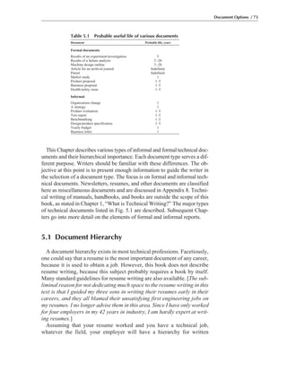 This Chapter describes various types of informal and formal technical doc-
uments and their hierarchical importance. Each document type serves a dif-
ferent purpose. Writers should be familiar with these differences. The ob-
jective at this point is to present enough information to guide the writer in
the selection of a document type. The focus is on formal and informal tech-
nical documents. Newsletters, resumes, and other documents are classified
here as miscellaneous documents and are discussed in Appendix 8. Techni-
cal writing of manuals, handbooks, and books are outside the scope of this
book, as stated in Chapter 1, “What is Technical Writing?” The major types
of technical documents listed in Fig. 5.1 are described. Subsequent Chap-
ters go into more detail on the elements of formal and informal reports.
5.1 Document Hierarchy
A document hierarchy exists in most technical professions. Facetiously,
one could say that a resume is the most important document of any career,
because it is used to obtain a job. However, this book does not describe
resume writing, because this subject probably requires a book by itself.
Many standard guidelines for resume writing are also available. [The sub-
liminal reason for not dedicating much space to the resume writing in this
text is that I guided my three sons in writing their resumes early in their
careers, and they all blamed their unsatisfying first engineering jobs on
my resumes. I no longer advise them in this area. Since I have only worked
for four employers in my 42 years in industry, I am hardly expert at writ-
ing resumes.]
Assuming that your resume worked and you have a technical job,
whatever the field, your employer will have a hierarchy for written
Document Options / 73
Table 5.1 Probable useful life of various documents
Document Probable life, years
Formal documents
Results of an experiment/investigation 5
Results of a failure analysis 5–20
Machine design outline 5–20
Article for an archival journal Indefinite
Patent Indefinite
Market study 1
Product proposal 1–5
Business proposal 1–5
Health/safety issue 1–5
Informal
Organization change 1
A strategy 1
Product evaluation 1–5
Test report 1–5
Benchmarking 1–2
Design/product specification 1–3
Yearly budget 1
Business letter 1
 