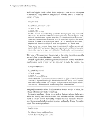 accidents happen. In the United States, employers must inform employees
of health and safety hazards, and products must be labeled to warn con-
sumers of risks.
The purpose of these kinds of documents is almost always to share job-
related information with the workforce.
Letters to suppliers, clients, peers, and so forth are almost daily tasks.
These are usually executed on e-mail. The retention time for these docu-
ments in servers is often dictated by company rules on electronic data stor-
age. Some are definitely transient in nature and can be deleted from elec-
tronic files on a regular basis.
This kind of document may be archived to show that chemists were duly
warned of the potential risks of a particular chemical.
Budget, organization, and management directives are another part of tech-
nical writing, like it or not. They are necessary to make the business run.
76 / Engineers’ Guide to Technical Writing
Management Directive
TO: CP&R Department
FROM: F. Howell
SUBJECT: Personnel Change
Effective 11/10/99 T8/T9 technicians will be allowed to apply for advancement to
Code 39-41 engineer/technologist. Interested technicians should fill out on-line
form PMB 133 by 9/20/99. This change is being made to make company techni-
cians’ salaries competitive with their counterparts in peer industries.
Safety Incident
TO: J. Obrien, Laboratory Center
FROM: S. F. Tee
SUBJECT: ATD incident
The ATD incident involved making up a metal etching reagent using picric and
other acids. The chemist went to measure the prescribed amount of picric acid
when she noticed that the liquid in the bottle had turned to a solid. It crystallized.
Fortunately, she knew that crystallized picric acid becomes explosive and it can
be set off by shock such as jarring the bottle. The city bomb squad was called,
they removed the crystallized picric acid, and exploded it in a remote area.
Please survey your chemical storage areas for picric acid. If you have any, do not
touch it. Call XXXX and a safety department representative will come to you to
examine the material for signs of crystallization. Thank you for your cooperation.
Supplier Letter
To: Roberts; Rose www@Roseel.com
From: R. Schwartz, Inspection Center
 
