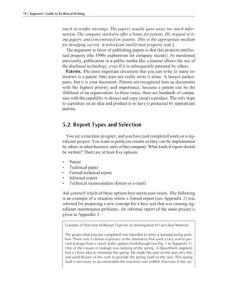 much at vendor meetings. His papers usually gave away too much infor-
mation. The company started to offer a bonus for patents. He stopped writ-
ing papers and concentrated on patents. This is the appropriate medium
for divulging secrets. It solved our intellectual property leak.]
The argument in favor of publishing papers is that this protects intellec-
tual property (the 1990s euphemism for company secrets). As mentioned
previously, publication in a public media like a journal allows the use of
the disclosed technology, even if it is subsequently patented by others.
Patents. The most important document that you can write in many in-
dustries is a patent. One does not really write it alone. A lawyer partici-
pates, but it is your document. Patents are recognized here as documents
with the highest priority and importance, because a patent can be the
lifeblood of an organization. In these times, there are hundreds of compa-
nies with the capability to dissect and copy (steal) a product. The only hope
to capitalize on an idea and product is to have it protected by appropriate
patents.
5.2 Report Types and Selection
You are a machine designer, and you have just completed work on a sig-
nificant project. You want to publicize results so they can be implemented
by others in other business units of the company. What kind of report should
be written? There are at least five options:
• Patent
• Technical paper
• Formal technical report
• Informal report
• Technical memorandum (letters or e-mail)
Ask yourself which of these options best meets your needs. The following
is an example of a situation where a formal report (see Appendix 2) was
selected for proposing a new concept for a face seal that was causing sig-
nificant maintenance problems. An informal report of the same project is
given in Appendix 3.
78 / Engineers’ Guide to Technical Writing
Example of Selection of Report Type for an Investigation of Face-Seal Material
The project that you just completed was intended to solve a manufacturing prob-
lem. There was a chemical process in the laboratory that used a face seal to pre-
vent leakage from a vessel at the agitator feed-through (see Fig. 1 in Appendix 2).
One of the causes of leakage was sticking of the spring. A department engineer
had a clever idea to eliminate the spring. He made the web on the seal very thin
and used flexure of this web to provide the spring load on the seal. This spring
load is necessary to accommodate the waviness and wobble that exist in the sys-
 