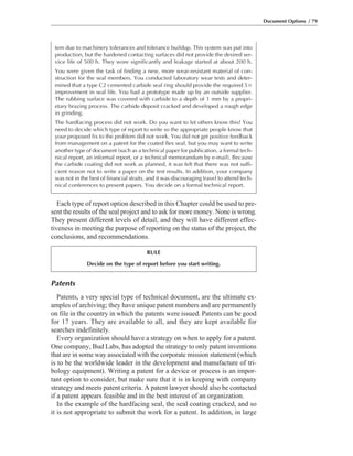 Patents
Patents, a very special type of technical document, are the ultimate ex-
amples of archiving; they have unique patent numbers and are permanently
on file in the country in which the patents were issued. Patents can be good
for 17 years. They are available to all, and they are kept available for
searches indefinitely.
Every organization should have a strategy on when to apply for a patent.
One company, Bud Labs, has adopted the strategy to only patent inventions
that are in some way associated with the corporate mission statement (which
is to be the worldwide leader in the development and manufacture of tri-
bology equipment). Writing a patent for a device or process is an impor-
tant option to consider, but make sure that it is in keeping with company
strategy and meets patent criteria. A patent lawyer should also be contacted
if a patent appears feasible and in the best interest of an organization.
In the example of the hardfacing seal, the seal coating cracked, and so
it is not appropriate to submit the work for a patent. In addition, in large
Each type of report option described in this Chapter could be used to pre-
sent the results of the seal project and to ask for more money. None is wrong.
They present different levels of detail, and they will have different effec-
tiveness in meeting the purpose of reporting on the status of the project, the
conclusions, and recommendations.
Document Options / 79
RULE
Decide on the type of report before you start writing.
tem due to machinery tolerances and tolerance buildup. This system was put into
production, but the hardened contacting surfaces did not provide the desired ser-
vice life of 500 h. They wore significantly and leakage started at about 200 h.
You were given the task of finding a new, more wear-resistant material of con-
struction for the seal members. You conducted laboratory wear tests and deter-
mined that a type C2 cemented carbide seal ring should provide the required 5ϫ
improvement in seal life. You had a prototype made up by an outside supplier.
The rubbing surface was covered with carbide to a depth of 1 mm by a propri-
etary brazing process. The carbide deposit cracked and developed a rough edge
in grinding.
The hardfacing process did not work. Do you want to let others know this? You
need to decide which type of report to write so the appropriate people know that
your proposed fix to the problem did not work. You did not get positive feedback
from management on a patent for the coated flex seal, but you may want to write
another type of document (such as a technical paper for publication, a formal tech-
nical report, an informal report, or a technical memorandum by e-mail). Because
the carbide coating did not work as planned, it was felt that there was not suffi-
cient reason not to write a paper on the test results. In addition, your company
was not in the best of financial straits, and it was discouraging travel to attend tech-
nical conferences to present papers. You decide on a formal technical report.
 