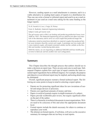 Summary
This Chapter describes the thought process that authors should use to
make a decision on report type. There are pros and cons to each type. Sub-
sequent Chapters explain how each type of report contains the same es-
sential report ingredients but to different degrees. For example, the purpose
and objective in an informal report may be implied, and testing details may
be eliminated.
Overall, significant projects warrant a formal technical report. The fol-
lowing are some points to keep in mind in selecting a report option:
• Patents are for protecting significant ideas for new inventions of use-
ful and unique devices or processes.
• Patents cost significant amounts of money and time.
• Papers in archival journals require in-depth treatment of a subject.
• Papers provide worthwhile peer review, but require significant effort
on the part of the author.
• There is a hierarchy in technical documents in most organizations. Writ-
ers need to be conscious of this and select the appropriate document
level.
• Formal reports include the details necessary for others to continue or
reproduce your work.
• The abstract on formal reports, if well done, will serve as the executive
summary for managers that are too busy to read reports.
84 / Engineers’ Guide to Technical Writing
However, sending reports as e-mail attachments is common, and it is a
viable alternative to sending hard copies of reports to a distribution list.
Thus one can write a formal or informal report and send it as an e-mail at-
tachment or just send an e-mail note asking for the same funding as the
longer reports:
To: R. Swartch, K. Lee, J. Fargo, R. Primus
From: K. Budinski, Materials Engineering Laboratory
Subject: Leaky gel reactor seals
The gel reactor seals in B4L3 are leaking and producing production losses (over
200K for 1997). The Materials Engineering Lab was asked to test other seal mate-
rials in the laboratory and to arrive at a seal couple that produced longer life.
Laboratory metal-to-metal tests identified six material couples that produced bet-
ter wear resistance than the current seal couple. A prototype seal was made with
a new material couple, self-mated cemented carbide, but the carbide on the flex-
ible seal member cracked during fabrication.
With this memo, we are requesting an additional $40,000 and four months proj-
ect time to fabricate and test another new seal configuration.
 