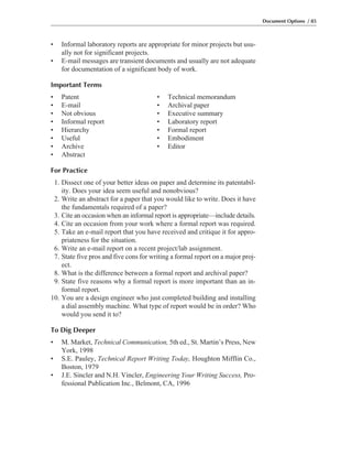 • Informal laboratory reports are appropriate for minor projects but usu-
ally not for significant projects.
• E-mail messages are transient documents and usually are not adequate
for documentation of a significant body of work.
Important Terms
• Patent • Technical memorandum
• E-mail • Archival paper
• Not obvious • Executive summary
• Informal report • Laboratory report
• Hierarchy • Formal report
• Useful • Embodiment
• Archive • Editor
• Abstract
For Practice
1. Dissect one of your better ideas on paper and determine its patentabil-
ity. Does your idea seem useful and nonobvious?
2. Write an abstract for a paper that you would like to write. Does it have
the fundamentals required of a paper?
3. Cite an occasion when an informal report is appropriate—include details.
4. Cite an occasion from your work where a formal report was required.
5. Take an e-mail report that you have received and critique it for appro-
priateness for the situation.
6. Write an e-mail report on a recent project/lab assignment.
7. State five pros and five cons for writing a formal report on a major proj-
ect.
8. What is the difference between a formal report and archival paper?
9. State five reasons why a formal report is more important than an in-
formal report.
10. You are a design engineer who just completed building and installing
a dial assembly machine. What type of report would be in order? Who
would you send it to?
To Dig Deeper
• M. Market, Technical Communication, 5th ed., St. Martin’s Press, New
York, 1998
• S.E. Pauley, Technical Report Writing Today, Houghton Mifflin Co.,
Boston, 1979
• J.E. Sincler and N.H. Vincler, Engineering Your Writing Success, Pro-
fessional Publication Inc., Belmont, CA, 1996
Document Options / 85
 