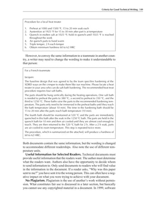 Both documents contain the same information, but the wording is changed
to accommodate different readerships. Also note the use of different tem-
perature units.
Useful Information for Selected Readers. Technical documents must
provide useful information that the readers want. The author must determine
what the readers want. Authors also have the opportunity to decide whom
to send information to. Only send documents to readers who will find value
in the information in the document. If a reader asks, “Why was this paper
sent to me?” you have sent it to the wrong person. This can often have a neg-
ative impact on what you were trying to achieve with your document.
No Plagiarism. Plagiarism is the use of another’s work without permis-
sion. What constitutes fair use is discussed in a later section, but basically
you cannot use any copyrighted material in a document. In 1999, software
However, to convey the same information to a teammate in another coun-
try, a writer may need to change the wording to make it understandable to
that person:
Criteria for Good Technical Writing / 89
Procedure for a local heat treater
1. Preheat at 1000 and 1500 °F, 15 to 20 min soak each
2. Austenitize at 1925 °F for 15 to 30 min after part is at temperature
3. Quench in molten salt at 1025 °F; hold in quench until 1025 °F is reached
throughout the work
4. Air quench parts to hand warm
5. Triple temper, 2 h each temper
6. Obtain minimum hardness 60 to 62 HRC
For a French teammate
Jacques:
The baseline design that was agreed to by the team specifies hardening of the
XDBD ways on the crimper to make them like our machine. Please locate a heat
treater in your area who can do salt bath hardening. The recommended heat treat
procedure requires four salt baths.
The parts should be hung vertically during the heating operations. One salt bath
is needed to preheat the parts to 380 °C, a second to preheat to 350 °C, and the
third to 1250 °C. These baths raise the parts to the recommended hardening tem-
perature. The parts only need to be immersed in the preheat baths until they reach
the bath temperature (about 10 min). The time in the hardening bath should be
15 to 20 min after the parts reach bath temperature (10 min).
The fourth bath should be maintained at 520 °C and the parts are immediately
quenched in this bath after the soak in the 1250 °C bath. The parts are held in the
quench bath for 10 min and then air cooled until they are almost cool enough to
touch. They are then returned to the 520 °C bath for 2 h. After a 2 h soak, parts
are air cooled to room temperature. This step is repeated twice more.
The procedure, which is summarized on the attached, will produce a hardness of
60 to 62 HRC.
 