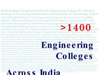 Delhi College of Engineering Punjab Engineering College NIT- National Institute of Technology Motilal Nehru National Inst. of Technology Thapar Inst of Engineering  &   Technology Bengal Eng and Science University MNIT Malviya  National Institute of Technology PSG College of Technology IIIT – NIT International Institute of Information Technology Harcourt Butler Technological Institute (HBTI) Malviya  National Institute of Technology VNIT - Visvesvaraya  National Institute of Technology NIT- National Institute of Technology Dhirubhai Ambani IICT Osmania Univ. College of Engineering College of Engineering Netaji Subhas Institute of Technology NIT- National  Institute of Technology NIT- National Institute of Technology SVNIT Govt. College of Engineering Manipal Institute of Technology JNTU R.V. College of Engineering NIT- National Institute of Technology University Visvesvaraya College of Engg. VJTI Vellore Institute of Technology Coimbatore Institute of Technology SSN College of Engineering IIIT College of Engineering NIT Durgapur SIT Mumbai University Inst of Chemical Tech Sardar Patel College of Engineering P.E.S. Institute of Technology Maharashtra Institute of Technology (MIT) Amrita Institute of Technology &  Science National Institute of Engineering B.M.S. College of Engineering Laxminarayan Institute Of Tech. Nirma Institute of echnology IIIT Amity School of Engineering JNTU S.J. College of Engineering Chaitanya Bharathi Inst. of Technology IIIT SRM Institute of Science and Technology SASTRA Bangalore Institute of Technology The Technological Inst. of Textile & Sciences III JNTU M.S. Ramaiah Institute of Technology Gitam NIT- National Institute of Technology NIT- National Institute of Technology SV University Engineering College NIT- National Institute of Technology Vasavi College of Engineering The  ICFAI Inst of Science and Technology NIT- National Institute of Technology Cummins Colleges of Engg of  Women VIT Shri Ramdeo Baba K.N. Engineering College Muffakham Jah Engineering College Karunya Institute of Technology D.J. Sanghvi Sathyabhama ngineering College Kongu Engineering College Mepco Schlek Engineering College Guru Nanak Dev Engineering College Hindustan Inst of Engineering chnology SDM College of Engineering R.V.R. & J.C. College Of Engg Jamia Millia Islamia, New Delhi K.L. College of   Engineering Dharmsinh Desai Institute of Technology S.G.S. Institute of Technology & Science Jabalpur Engineering College Sree Chitra Thirunal College of Engineering G.H. Patel College of Engg & Technology Kalinga Institute of Industrial TechnologyCollege of Engineering, Waltair. Bapatala Engineering College, Bapatala. Loyala Academy, Old Alwal, Vasavi College of Engineering, Inst of ngineering Technology SDM College of Engineering R.V.R. & J.C. College Of Engg Jamia Millia Islamia, New Delhi K.L. College of Engineering Dharmsinh Desai Institute of Technology S.G.S. Institute of Technology & Science Jabalpur Engineering College Sree Chitra Thirunal College of Engineering G.H. Patel College of Engg & Technology Kalinga Institute of Industrial TechnologyCollege of Engineering, Waltair. Bapatala Engineering College, Bapatala. Loyala Academy, Old Alwal, Vasavi College of Engineering, >1400   Engineering Colleges Across India 