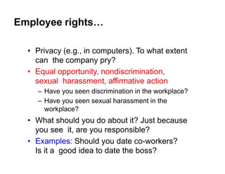 Employee rights…
• Privacy (e.g., in computers). To what extent
can the company pry?
• Equal opportunity, nondiscrimination,
sexual harassment, affirmative action
– Have you seen discrimination in the workplace?
– Have you seen sexual harassment in the
workplace?
• What should you do about it? Just because
you see it, are you responsible?
• Examples: Should you date co-workers?
Is it a good idea to date the boss?
 
