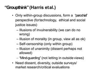 “Groupthink”(Harris etal.)
• Only within-group discussions, form a “parochial”
perspective (fortechnology, ethical and social
justice issues)
– Illusions of invulnerability (we can do no
wrong)
– Illusion of morality (in group, view all as ok)
– Self-censorship (only within group)
– Illusion of unanimity (dissent perhaps not
allowed)
– “Mind-guarding” (not letting in outside views)
• Need dissent, diversity, outside surveys/
market research/critical evaluations
 