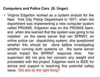 Computers and Police Cars (S. Unger)
• Virginia Edgerton worked as a system analyst for the
New York City Police Department in 1977, when the
department was implementing a new computer system
called PROMIS. Edgerton was on the PROMIS team,
and when she learned that the system was going to be
installed on the same server that ran SPRINT, an
online police car dispatching system, she questioned
whether this should be done before investigating
whether running both systems on the same server
would impact the SPRINT response time. Her
supervisor did not give her concern any weight and
proceeded with the project. Edgerton went to IEEE for
advice and support in resolving this potential safety
issue. Did she do the right thing?
 