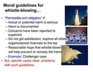 Moral guidelines for
whistle-blowing…
• “Permissible and obligatory” if:
– Actual or potential harm is serious
– Harm is documented
– Concerns have been reported to
superiors
– Do not get satisfaction, explore all other
organizational channels to the top
– Reasonable hope that whistle-blowing
will help prevent or remedy the harm
– Example: Challenger case
• But, specific cases raise problems
with such guidelines
 