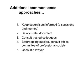 Additional commonsense
approaches…
1. Keep supervisors informed (discussions
and memos)
2. Be accurate, document
3. Consult trusted colleagues
4. Before going outside, consult ethics
committee of professional society
5. Consult a lawyer
 