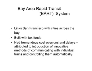 Bay Area Rapid Transit
(BART) System
• Links San Francisco with cities across the
bay
• Built with tax funds
• Had tremendous cost overruns and delays –
attributed to introduction of innovative
methods of communicating with individual
trains and controlling them automatically
 