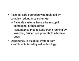 • Plain fail-safe operation was replaced by
complex redundancy schemes
– Fail-safe systems have a train stop if
something breaks down
– Redundancy tries to keep trains running by
switching faulted components to alternate
ones
• Opportunity to build rail system from
scratch, unfettered by old technology
 