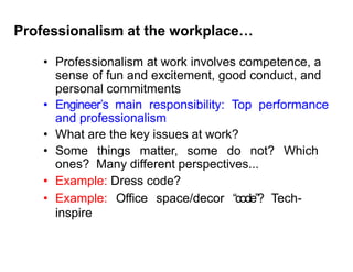 Professionalism at the workplace…
• Professionalism at work involves competence, a
sense of fun and excitement, good conduct, and
personal commitments
• Engineer’s main responsibility: Top performance
and professionalism
• What are the key issues at work?
• Some things matter, some do not? Which
ones? Many different perspectives...
• Example: Dress code?
• Example: Office space/decor “code”? Tech-
inspire
 