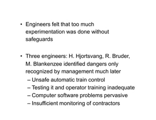 • Engineers felt that too much
experimentation was done without
safeguards
• Three engineers: H. Hjortsvang, R. Bruder,
M. Blankenzee identified dangers only
recognized by management much later
– Unsafe automatic train control
– Testing it and operator training inadequate
– Computer software problems pervasive
– Insufficient monitoring of contractors
 