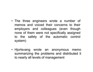 • The three engineers wrote a number of
memos and voiced their concerns to their
employers and colleagues (even though
none of them were not specifically assigned
to the safety of the automatic control
system)
• Hjortsvang wrote an anonymous memo
summarizing the problems and distributed it
to nearly all levels of management
 