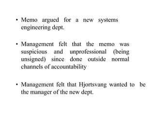 • Memo argued for a new systems
engineering dept.
• Management felt that the memo was
suspicious and unprofessional (being
unsigned) since done outside normal
channels of accountability
• Management felt that Hjortsvang wanted to be
the manager of the new dept.
 