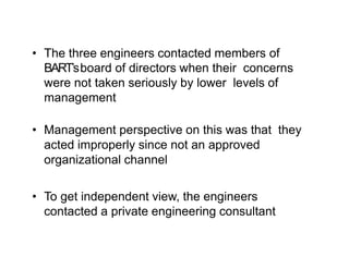 • The three engineers contacted members of
BART’sboard of directors when their concerns
were not taken seriously by lower levels of
management
• Management perspective on this was that they
acted improperly since not an approved
organizational channel
• To get independent view, the engineers
contacted a private engineering consultant
 