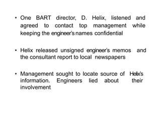 • One BART director, D. Helix, listened and
agreed to contact top management while
keeping the engineer’s names confidential
• Helix released unsigned engineer’s memos and
the consultant report to local newspapers
• Management sought to locate source of Helix’s
information. Engineers lied about their
involvement
 