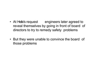 • At Helix’s request engineers later agreed to
reveal themselves by going in front of board of
directors to try to remedy safety problems
• But they were unable to convince the board of
those problems
 