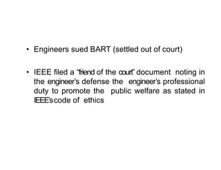 • Engineers sued BART (settled out of court)
• IEEE filed a “friend of the court” document noting in
the engineer’s defense the engineer’s professional
duty to promote the public welfare as stated in
IEEE’scode of ethics
 