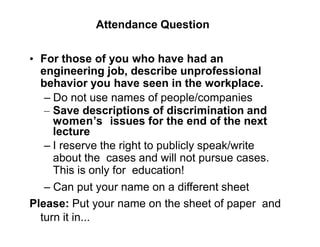 Attendance Question
• For those of you who have had an
engineering job, describe unprofessional
behavior you have seen in the workplace.
– Do not use names of people/companies
– Save descriptions of discrimination and
women’s issues for the end of the next
lecture
– I reserve the right to publicly speak/write
about the cases and will not pursue cases.
This is only for education!
– Can put your name on a different sheet
Please: Put your name on the sheet of paper and
turn it in...
 