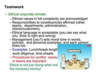 Teamwork
• Ethical corporate climate:
– Ethical values in full complexity are acknowledged
– Responsibilities to constituencies affirmed (other
teams, departments, administration,
clients/customers)
– Ethical language is acceptable (you can say what
you think is right and wrong)
– Management (you?) sets moral tone in words,
policies, and personal examples, and each person
does too.
– Examples: Lunch/break lengths,
work diligence, time sheets
– Procedures for conflict resolution
in teams are important
Ethics is not just doing what makes
the company money!
 