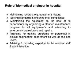 Role of biomedical engineer in hospital
 Maintaining records; e.g. equipment history.
 Setting standards & ensuring their compliance.
 Maintaining the equipment to the best of its
performance by organizing a planned maintenance
program for all equipment’s and attending to
emergency breakdowns and repairs.
 Arranging for training programs for personnel in
clinical engineering department as well as the end
users.
 Advising & providing expertise to the medical staff
& administration.
 