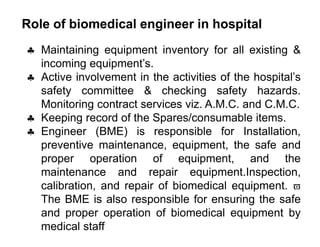Role of biomedical engineer in hospital
 Maintaining equipment inventory for all existing &
incoming equipment’s.
 Active involvement in the activities of the hospital’s
safety committee & checking safety hazards.
Monitoring contract services viz. A.M.C. and C.M.C.
 Keeping record of the Spares/consumable items.
 Engineer (BME) is responsible for Installation,
preventive maintenance, equipment, the safe and
proper operation of equipment, and the
maintenance and repair equipment.Inspection,
calibration, and repair of biomedical equipment. 
The BME is also responsible for ensuring the safe
and proper operation of biomedical equipment by
medical staff
 