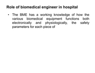 Role of biomedical engineer in hospital
• The BME has a working knowledge of how the
various biomedical equipment functions both
electronically and physiologically, the safety
parameters for each piece of
 