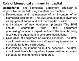 Role of biomedical engineer in hospital
Maintenance: The biomedical Equipment Engineer is
responsible for the following maintenance function:
 Development and maintenance of an inventory of all
biomedical equipment. The BME should update inventory
as equipment enters and exit the hospital or clinic.
  Installation of new equipment promptly. The BME
should coordinate with the equipment
purchasing/donations department and the hospital wing
receiving the equipment to schedule installations.
 Calibration of equipment on routine schedule. The BME
should maintain a history of calibrated equipment and a
schedule for future calibrations.
 Inspection of equipment on routine schedule. The BME
should maintain a history of equipment maintenance and
schedule for maintenance procedures..
 
