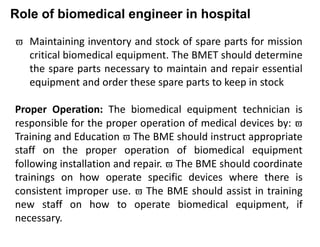 Role of biomedical engineer in hospital
 Maintaining inventory and stock of spare parts for mission
critical biomedical equipment. The BMET should determine
the spare parts necessary to maintain and repair essential
equipment and order these spare parts to keep in stock
Proper Operation: The biomedical equipment technician is
responsible for the proper operation of medical devices by: 
Training and Education  The BME should instruct appropriate
staff on the proper operation of biomedical equipment
following installation and repair.  The BME should coordinate
trainings on how operate specific devices where there is
consistent improper use.  The BME should assist in training
new staff on how to operate biomedical equipment, if
necessary.
 