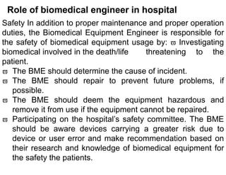 Role of biomedical engineer in hospital
Safety In addition to proper maintenance and proper operation
duties, the Biomedical Equipment Engineer is responsible for
the safety of biomedical equipment usage by:  Investigating
biomedical involved in the death/life threatening to the
patient.
 The BME should determine the cause of incident.
 The BME should repair to prevent future problems, if
possible.
 The BME should deem the equipment hazardous and
remove it from use if the equipment cannot be repaired.
 Participating on the hospital’s safety committee. The BME
should be aware devices carrying a greater risk due to
device or user error and make recommendation based on
their research and knowledge of biomedical equipment for
the safety the patients.
 