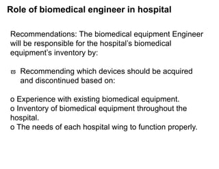 Role of biomedical engineer in hospital
Recommendations: The biomedical equipment Engineer
will be responsible for the hospital’s biomedical
equipment’s inventory by:
 Recommending which devices should be acquired
and discontinued based on:
o Experience with existing biomedical equipment.
o Inventory of biomedical equipment throughout the
hospital.
o The needs of each hospital wing to function properly.
 