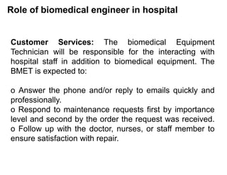 Role of biomedical engineer in hospital
Customer Services: The biomedical Equipment
Technician will be responsible for the interacting with
hospital staff in addition to biomedical equipment. The
BMET is expected to:
o Answer the phone and/or reply to emails quickly and
professionally.
o Respond to maintenance requests first by importance
level and second by the order the request was received.
o Follow up with the doctor, nurses, or staff member to
ensure satisfaction with repair.
 