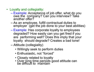 • Loyalty and collegiality:
– Example: Acceptance of job offer, what do you
owe the company? Can you interview? Take
another offer?
– As an employee, fulfill contractual duties to
employer (get the job done to your best abilities)
– Example: Has corporate loyalty to employees
degraded? How easily can you get fired if you
are performing well? Does this imply that your
loyalty should degrade? Creates a bad tone!
– Attitude (collegiality)
• Willingly seek to perform duties
• Enthusiastic, not “forced”
• Closely related to loyalty
• Over long time periods good attitude can
be difficult to maintain
 