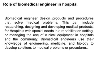 Role of biomedical engineer in hospital
Biomedical engineer design products and procedures
that solve medical problems. This can include
researching, designing and developing medical products,
for Hospitals with special needs in a rehabilitation setting,
or managing the use of clinical equipment in hospitals
and the community. Biomedical engineers use their
knowledge of engineering, medicine, and biology to
develop solutions to medical problems or procedures.
 