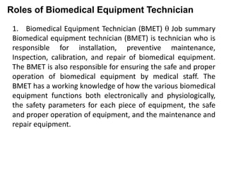Roles of Biomedical Equipment Technician
1. Biomedical Equipment Technician (BMET)  Job summary
Biomedical equipment technician (BMET) is technician who is
responsible for installation, preventive maintenance,
Inspection, calibration, and repair of biomedical equipment.
The BMET is also responsible for ensuring the safe and proper
operation of biomedical equipment by medical staff. The
BMET has a working knowledge of how the various biomedical
equipment functions both electronically and physiologically,
the safety parameters for each piece of equipment, the safe
and proper operation of equipment, and the maintenance and
repair equipment.
 