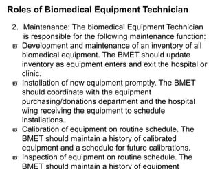 Roles of Biomedical Equipment Technician
2. Maintenance: The biomedical Equipment Technician
is responsible for the following maintenance function:
 Development and maintenance of an inventory of all
biomedical equipment. The BMET should update
inventory as equipment enters and exit the hospital or
clinic.
 Installation of new equipment promptly. The BMET
should coordinate with the equipment
purchasing/donations department and the hospital
wing receiving the equipment to schedule
installations.
 Calibration of equipment on routine schedule. The
BMET should maintain a history of calibrated
equipment and a schedule for future calibrations.
 Inspection of equipment on routine schedule. The
BMET should maintain a history of equipment
 