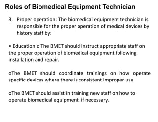 Roles of Biomedical Equipment Technician
3. Proper operation: The biomedical equipment technician is
responsible for the proper operation of medical devices by
history staff by:
• Education o The BMET should instruct appropriate staff on
the proper operation of biomedical equipment following
installation and repair.
oThe BMET should coordinate trainings on how operate
specific devices where there is consistent improper use
oThe BMET should assist in training new staff on how to
operate biomedical equipment, if necessary.
 