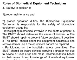 Roles of Biomedical Equipment Technician
4. Safety: In addition to
1)proper maintenance and
2) proper operation duties, the Biomedical Equipment
Technician is responsible for the safety of biomedical
equipment usage by:
• Investigating biomedical involved in the death of patient. o
The BMET should determine the cause of incident. o The
BMET should repair to prevent future problems, if possible.
o The BMET should deem the equipment hazardous and
remove it from use if the equipment cannot be repaired.
• Participating on the hospital’s safety committee. The
BMET should be aware devices carrying a greater risk due
to device or user error and make recommendation based
on their research and knowledge of biomedical equipment
 