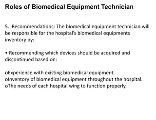 Roles of Biomedical Equipment Technician
5. Recommendations: The biomedical equipment technician will
be responsible for the hospital’s biomedical equipments
inventory by:
• Recommending which devices should be acquired and
discontinued based on:
oExperience with existing biomedical equipment.
oInventory of biomedical equipment throughout the hospital.
oThe needs of each hospital wing to function properly.
 