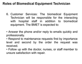 Roles of Biomedical Equipment Technician
6. Customer Services: The biomedical Equipment
Technician will be responsible for the interacting
with hospital staff in addition to biomedical
equipment. The BMET is expected to:
• Answer the phone and/or reply to emails quickly and
professionally.
• Respond to maintenance requests first by importance
level and second by the order the request was
received.
• Follow up with the doctor, nurses, or staff member to
unsure satisfaction with repair.
 