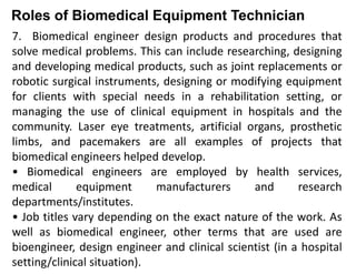 Roles of Biomedical Equipment Technician
7. Biomedical engineer design products and procedures that
solve medical problems. This can include researching, designing
and developing medical products, such as joint replacements or
robotic surgical instruments, designing or modifying equipment
for clients with special needs in a rehabilitation setting, or
managing the use of clinical equipment in hospitals and the
community. Laser eye treatments, artificial organs, prosthetic
limbs, and pacemakers are all examples of projects that
biomedical engineers helped develop.
• Biomedical engineers are employed by health services,
medical equipment manufacturers and research
departments/institutes.
• Job titles vary depending on the exact nature of the work. As
well as biomedical engineer, other terms that are used are
bioengineer, design engineer and clinical scientist (in a hospital
setting/clinical situation).
 