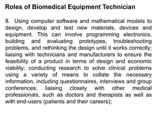 Roles of Biomedical Equipment Technician
8. Using computer software and mathematical models to
design, develop and test new materials, devices and
equipment. This can involve programming electronics,
building and evaluating prototypes, troubleshooting
problems, and rethinking the design until it works correctly;
liaising with technicians and manufacturers to ensure the
feasibility of a product in terms of design and economic
viability; conducting research to solve clinical problems
using a variety of means to collate the necessary
information, including questionnaires, interviews and group
conferences; liaising closely with other medical
professionals, such as doctors and therapists as well as
with end-users (patients and their careers);
 