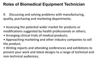 Roles of Biomedical Equipment Technician
9. Discussing and solving problems with manufacturing,
quality, purchasing and marketing departments;
• Assessing the potential wider market for products or
modifications suggested by health professionals or others;
• Arranging clinical trials of medical products;
• Approaching marketing and other industry companies to sell
the product;
• Writing reports and attending conferences and exhibitions to
present your work and latest designs to a range of technical and
non-technical audiences;
 